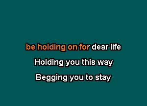 be holding on for dear life

Holding you this way

Begging you to stay