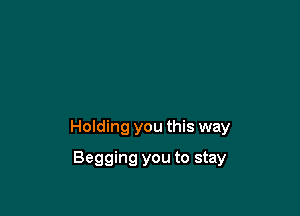 Holding you this way

Begging you to stay