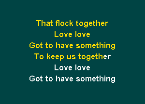 That flock together
Lovelove
Got to have something

To keep us together
Lovelove
Got to have something