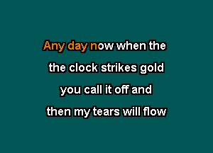 Any day now when the

the clock strikes gold

you call it off and

then my tears will flow