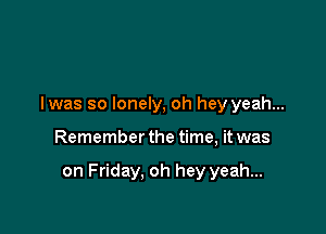 I was so lonely, oh hey yeah...

Remember the time, it was

on Friday. oh hey yeah...