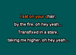 I sat on your chair,
by the f1re,oh hey yeah...

Transfixed in a stare,

taking me higher, oh hey yeah...