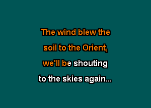 The wind blew the
soil to the Orient,

we'll be shouting

to the skies again...