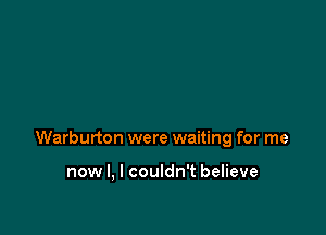 Warburton were waiting for me

now I, I couldn't believe