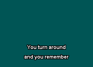 You turn around

and you remember