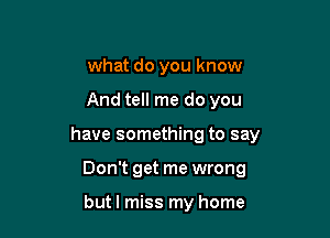 what do you know

And tell me do you

have something to say

Don't get me wrong

butl miss my home