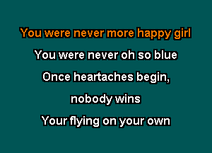 You were never more happy girl
You were never oh so blue
Once heartaches begin,

nobody wins

Your flying on your own