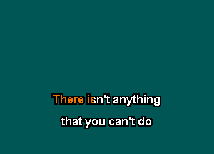 There isn't anything

that you can't do