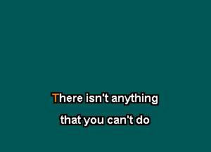 There isn't anything

that you can't do