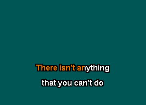 There isn't anything

that you can't do