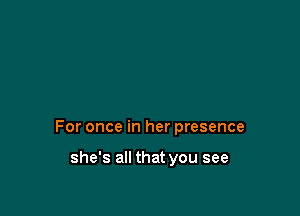 For once in her presence

she's all that you see