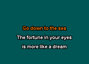 Go down to the sea

The fortune in your eyes

is more like a dream