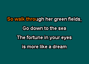 So walk through her green fields,

Go down to the sea

The fortune in your eyes

is more like a dream