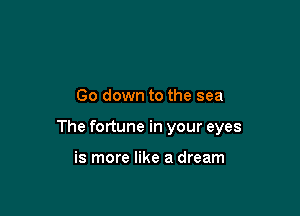 Go down to the sea

The fortune in your eyes

is more like a dream