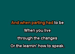 And when parting had to be
When you live

through the changes

Or the learnin' how to speak.