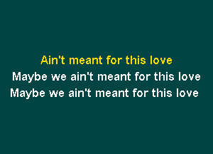 Ain't meant for this love

Maybe we ain't meant for this love
Maybe we ain't meant for this love