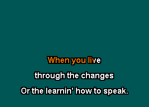 When you live

through the changes

Or the learnin' how to speak.