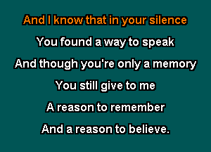 And I know that in your silence
You found a way to speak
And though you're only a memory
You still give to me
A reason to remember

And a reason to believe.