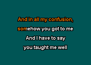 And in all my confusion,

somehow you got to me
And I have to say

you taught me well