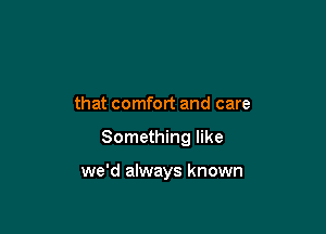 that comfort and care

Something like

we'd always known