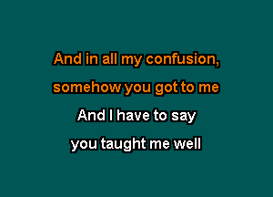 And in all my confusion,

somehow you got to me
And I have to say

you taught me well