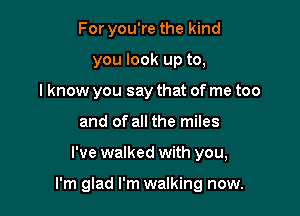 For you're the kind
you look up to,
I know you say that of me too
and of all the miles

I've walked with you,

I'm glad I'm walking now.