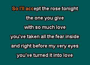 So I'll accept the rose tonight
the one you give
with so much love
you've taken all the fear inside
and right before my very eyes

you've turned it into love