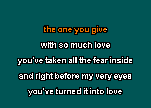 the one you give
with so much love

you've taken all the fear inside

and right before my very eyes

you've turned it into love