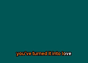 you've turned it into love