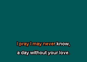 I pray I may never know,

a day without your love.