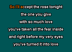 So I'll accept the rose tonight
the one you give
with so much love
you've taken all the fear inside
and right before my very eyes

you've turned it into love