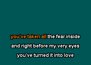 you've taken all the fear inside

and right before my very eyes

you've turned it into love