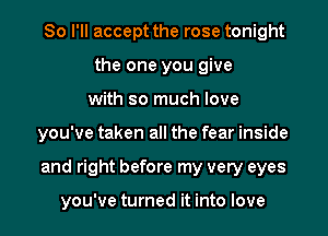 So I'll accept the rose tonight
the one you give
with so much love
you've taken all the fear inside
and right before my very eyes

you've turned it into love