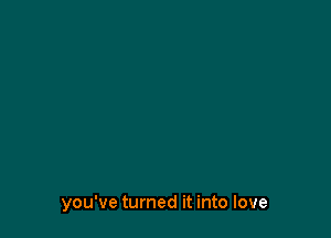 you've turned it into love