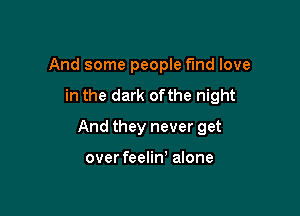 And some people find love

in the dark ofthe night

And they never get

over feelin) alone