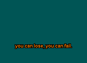 you can lose, you can fail.
