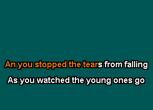 An you stopped the tears from falling

As you watched the young ones go