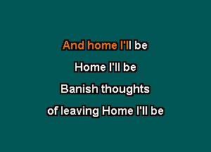 And home I'll be

Home I'll be

Banish thoughts

ofleaving Home I'll be