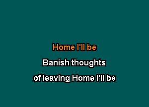 Home I'll be

Banish thoughts

ofleaving Home I'll be