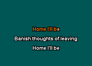 Home I'll be

Banish thoughts of leaving

Home I'll be