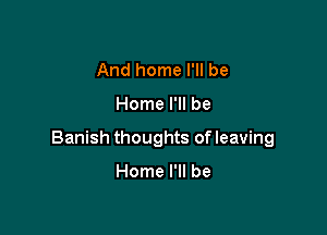 And home I'll be

Home I'll be

Banish thoughts of leaving

Home I'll be
