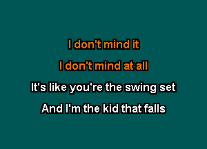 I don't mind it

I don't mind at all

It's like you're the swing set
And I'm the kid that falls
