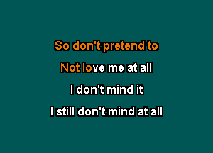 So don't pretend to

Not love me at all
I don't mind it

I still don't mind at all