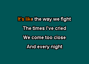 It's like the way we fight

The times I've cried
We come too close

And every night