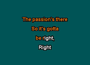 The passion's there

So it's gotta

be right,
Right