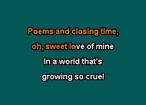 Poems and closing time,

oh, sweet love of mine
In a world that's

growing so cruel