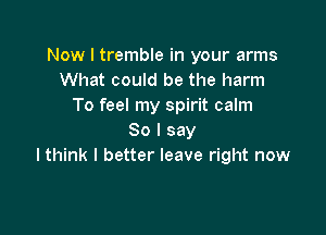 Now I tremble in your arms
What could be the harm
To feel my spirit calm

So I say
lthink I better leave right now