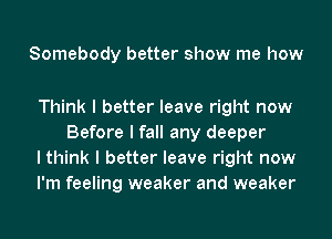 Somebody better show me how

Think I better leave right now
Before I fall any deeper

I think I better leave right now

I'm feeling weaker and weaker