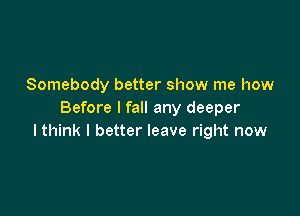 Somebody better show me how

Before I fall any deeper
I think I better leave right now