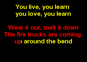 You live, you learn
you love, you learn

Wear it out, melt it down
The fire trucks are coming
up around the bend